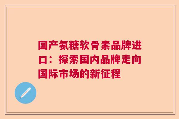 国产氨糖软骨素品牌进口:探索国内品牌走向国际市场的新征程 国产氨糖软骨素品牌进口:探索国内品牌走向国际市场的新征程