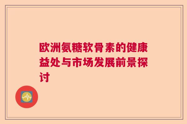 欧洲氨糖软骨素的健康益处与市场发展前景探讨 欧洲氨糖软骨素的健康益处与市场发展前景探讨