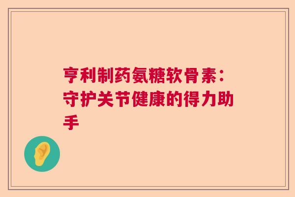 亨利制药氨糖软骨素:守护关节健康的得力助手 亨利制药氨糖软骨素:守护关节健康的得力助手