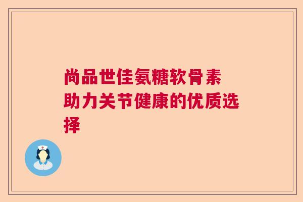 尚品世佳氨糖软骨素 助力关节健康的优质选择 尚品世佳氨糖软骨素 助力关节健康的优质选择
