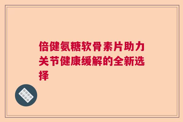 倍健氨糖软骨素片助力关节健康缓解的全新选择