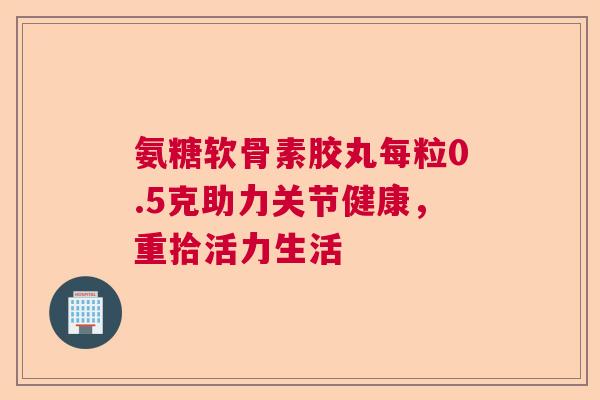 氨糖软骨素胶丸每粒0.5克助力关节健康，重拾活力生活