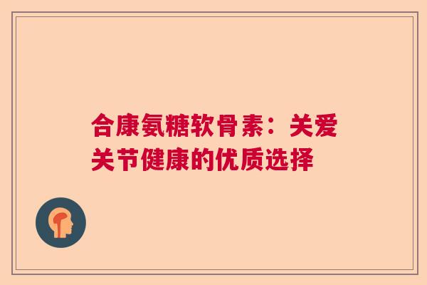 合康氨糖软骨素:关爱关节健康的优质选择 合康氨糖软骨素:关爱关节健康的优质选择