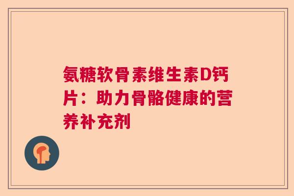 氨糖软骨素维生素D钙片:助力骨骼健康的营养补充剂 氨糖软骨素维生素D钙片:助力骨骼健康的营养补充剂