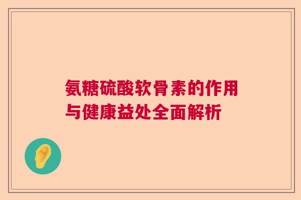 氨糖硫酸软骨素的作用与健康益处全面解析