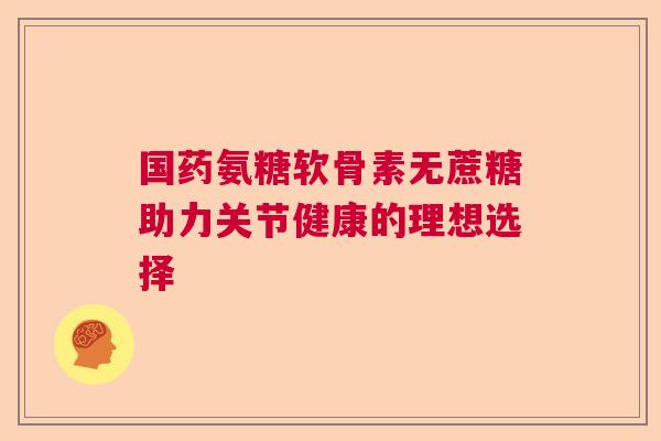 国药氨糖软骨素无蔗糖助力关节健康的理想选择 国药氨糖软骨素无蔗糖助力关节健康的理想选择