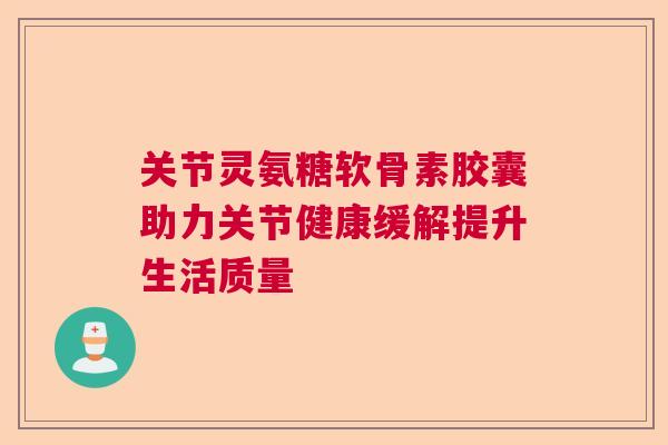 关节灵氨糖软骨素胶囊助力关节健康缓解提升生活质量
