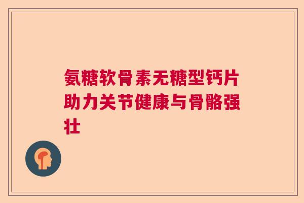 氨糖软骨素无糖型钙片助力关节健康与骨骼强壮