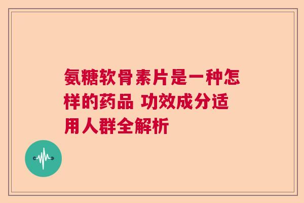 氨糖软骨素片是一种怎样的药品 功效成分适用人群全解析