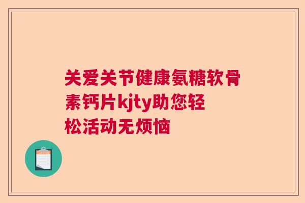 关爱关节健康氨糖软骨素钙片kjty助您轻松活动无烦恼