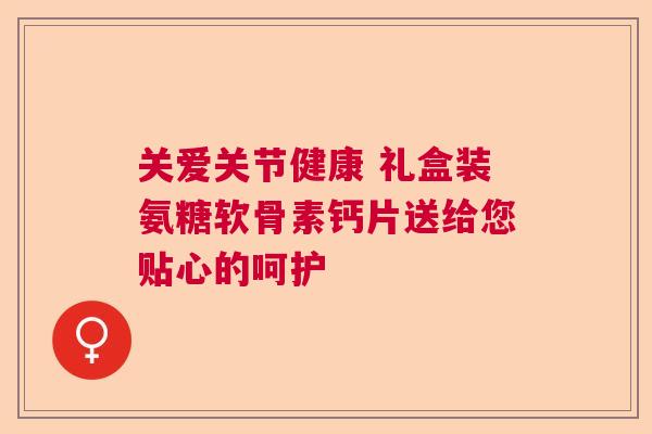 关爱关节健康 礼盒装氨糖软骨素钙片送给您贴心的呵护 关爱关节健康 礼盒装氨糖软骨素钙片送给您贴心的呵护