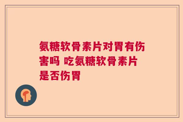 氨糖软骨素片对胃有伤害吗 吃氨糖软骨素片是否伤胃 氨糖软骨素片对胃有伤害吗 吃氨糖软骨素片是否伤胃
