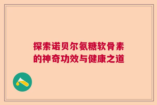 探索诺贝尔氨糖软骨素的神奇功效与健康之道