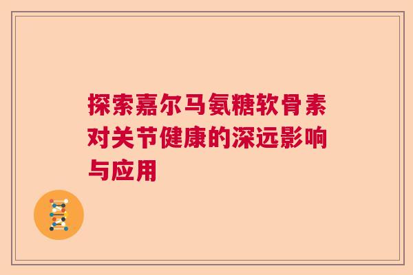 探索嘉尔马氨糖软骨素对关节健康的深远影响与应用