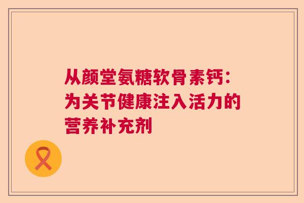 从颜堂氨糖软骨素钙：为关节健康注入活力的营养补充剂