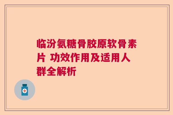 临汾氨糖骨胶原软骨素片 功效作用及适用人群全解析