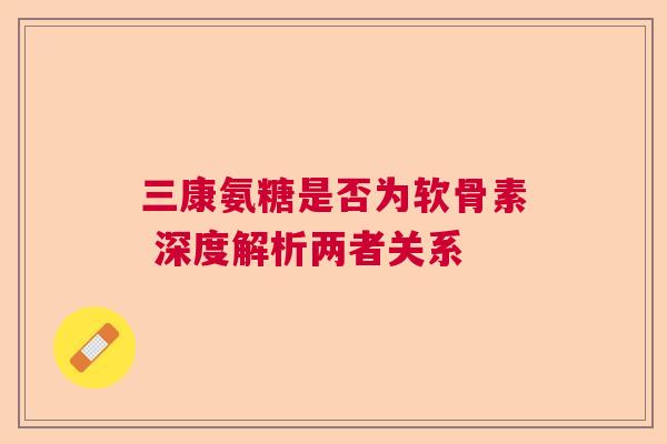 三康氨糖是否为软骨素 深度解析两者关系 三康氨糖是否为软骨素 深度解析两者关系