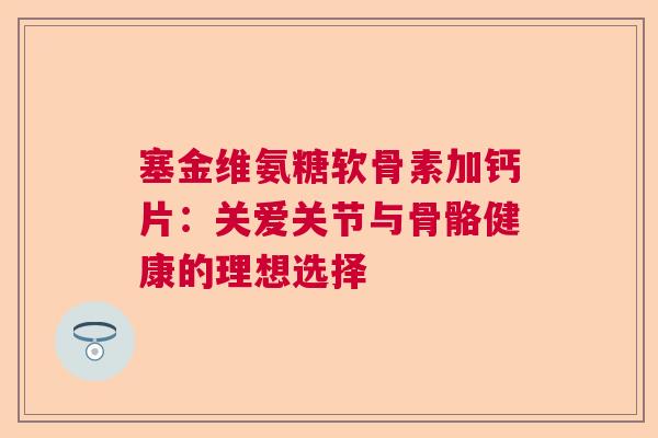 塞金维氨糖软骨素加钙片:关爱关节与骨骼健康的理想选择 塞金维氨糖软骨素加钙片:关爱关节与骨骼健康的理想选择