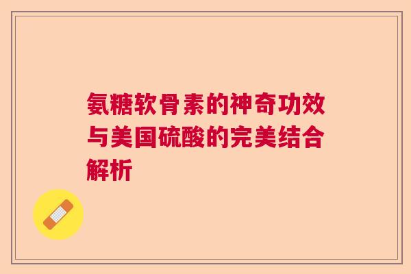 氨糖软骨素的神奇功效与美国硫酸的完美结合解析