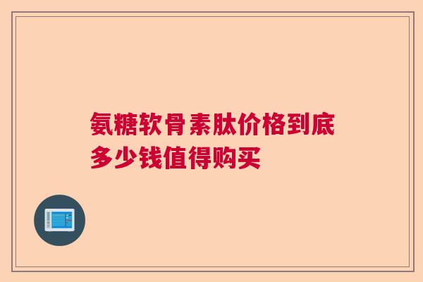氨糖软骨素肽价格到底多少钱值得购买