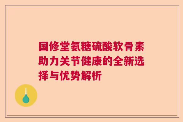 国修堂氨糖硫酸软骨素助力关节健康的全新选择与优势解析