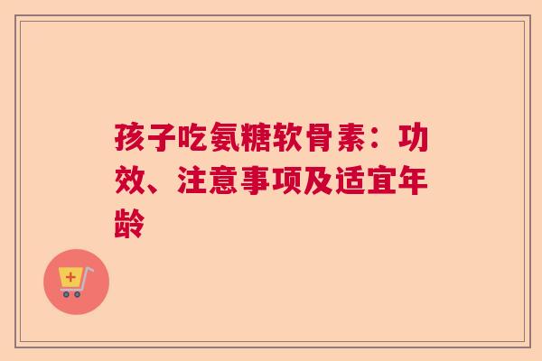 孩子吃氨糖软骨素：功效、注意事项及适宜年龄