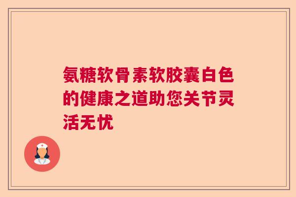 氨糖软骨素软胶囊白色的健康之道助您关节灵活无忧