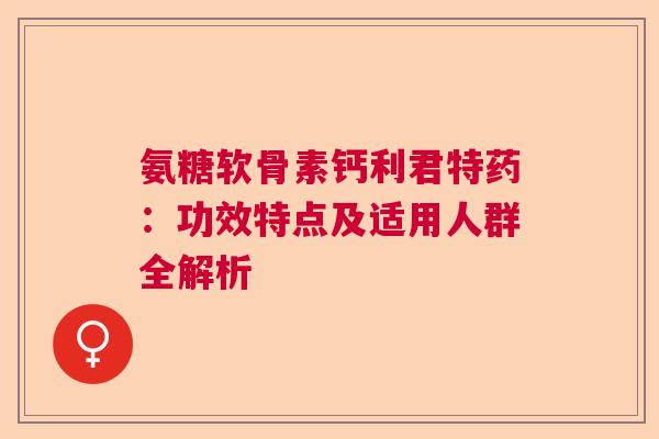 氨糖软骨素钙利君特药：功效特点及适用人群全解析