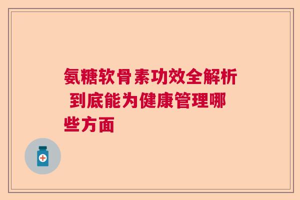 氨糖软骨素功效全解析 到底能为健康管理哪些方面