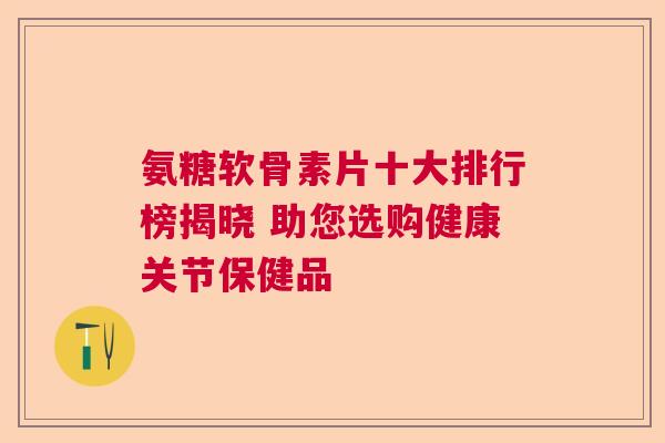 氨糖软骨素片十大排行榜揭晓 助您选购健康关节保健品