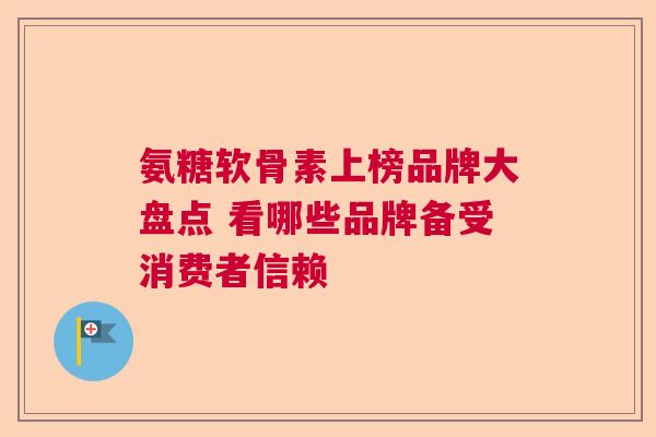 氨糖软骨素上榜品牌大盘点 看哪些品牌备受消费者信赖
