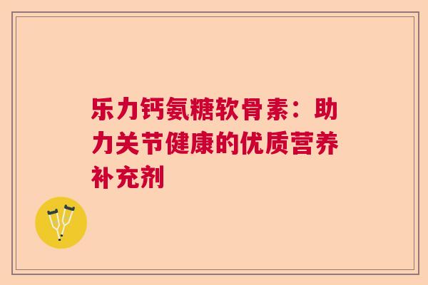 乐力钙氨糖软骨素:助力关节健康的优质营养补充剂 乐力钙氨糖软骨素:助力关节健康的优质营养补充剂