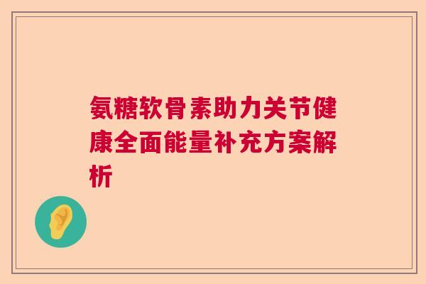 氨糖软骨素助力关节健康全面能量补充方案解析