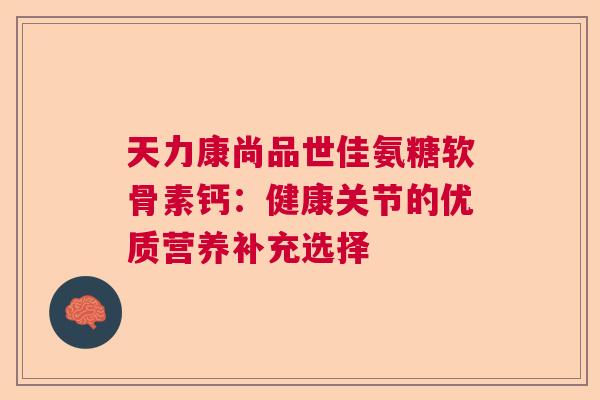 天力康尚品世佳氨糖软骨素钙:健康关节的优质营养补充选择 天力康尚品世佳氨糖软骨素钙:健康关节的优质营养补充选择