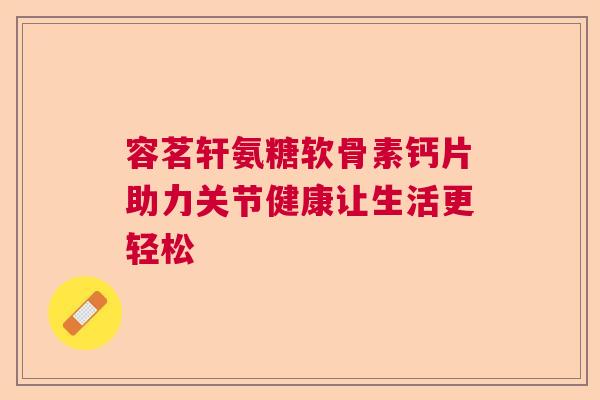 容茗轩氨糖软骨素钙片助力关节健康让生活更轻松