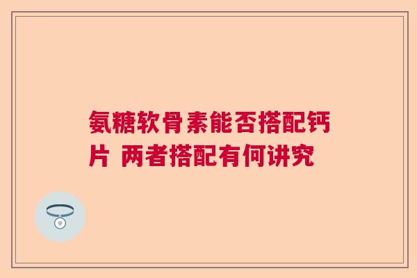 氨糖软骨素能否搭配钙片 两者搭配有何讲究