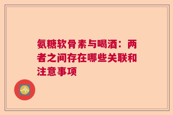 氨糖软骨素与喝酒:两者之间存在哪些关联和注意事项 氨糖软骨素与喝酒:两者之间存在哪些关联和注意事项