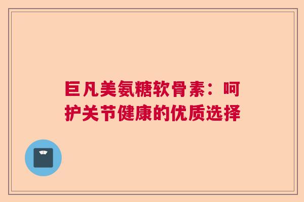 巨凡美氨糖软骨素：呵护关节健康的优质选择