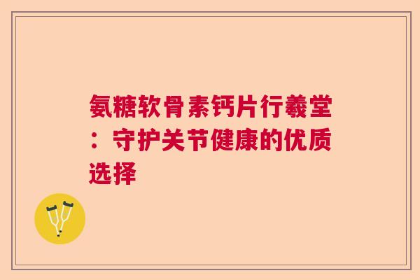 氨糖软骨素钙片行羲堂：守护关节健康的优质选择