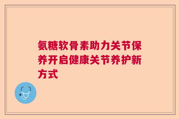 氨糖软骨素助力关节保养开启健康关节养护新方式 氨糖软骨素助力关节保养开启健康关节养护新方式