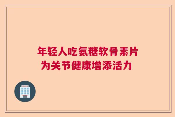 年轻人吃氨糖软骨素片 为关节健康增添活力