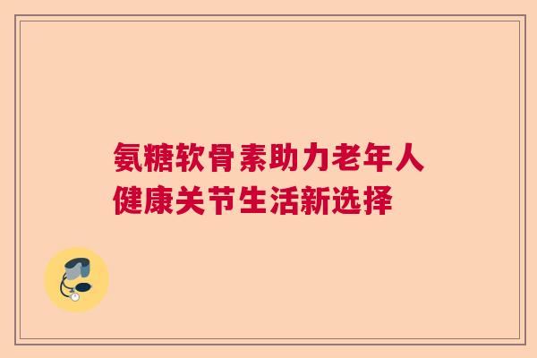 氨糖软骨素助力老年人健康关节生活新选择 氨糖软骨素助力老年人健康关节生活新选择