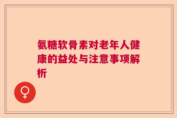 氨糖软骨素对老年人健康的益处与注意事项解析