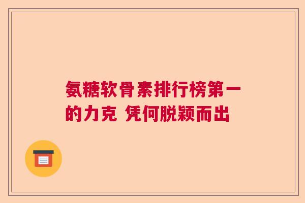氨糖软骨素排行榜第一的力克 凭何脱颖而出