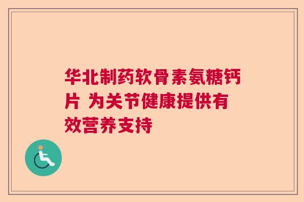华北制药软骨素氨糖钙片 为关节健康提供有效营养支持