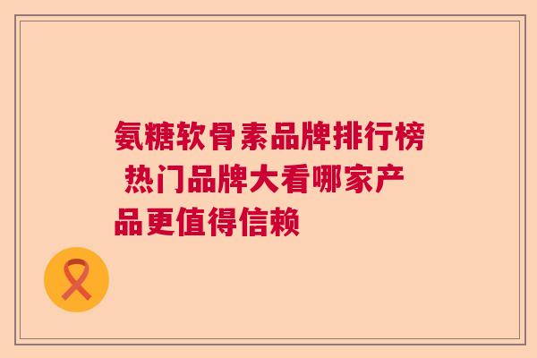 氨糖软骨素品牌排行榜 热门品牌大看哪家产品更值得信赖