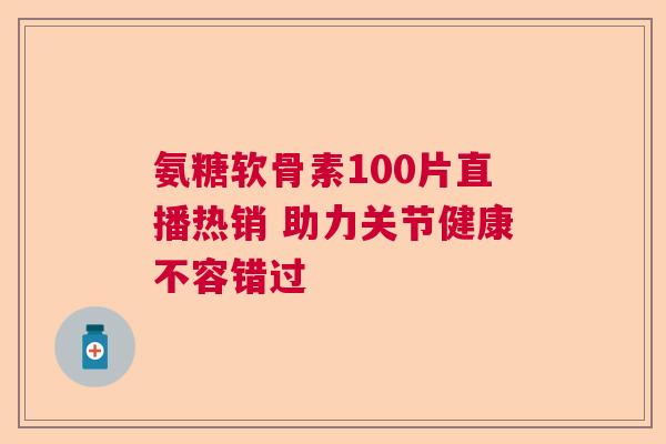 氨糖软骨素100片直播热销 助力关节健康不容错过