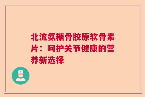 北流氨糖骨胶原软骨素片：呵护关节健康的营养新选择