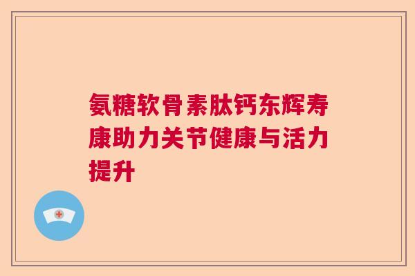 氨糖软骨素肽钙东辉寿康助力关节健康与活力提升 氨糖软骨素肽钙东辉寿康助力关节健康与活力提升