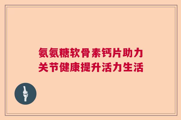 氨氨糖软骨素钙片助力关节健康提升活力生活